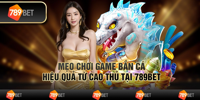 Mẹo Chơi Game Bắn Cá Hiệu Quả Từ Cao Thủ Tại 789BET