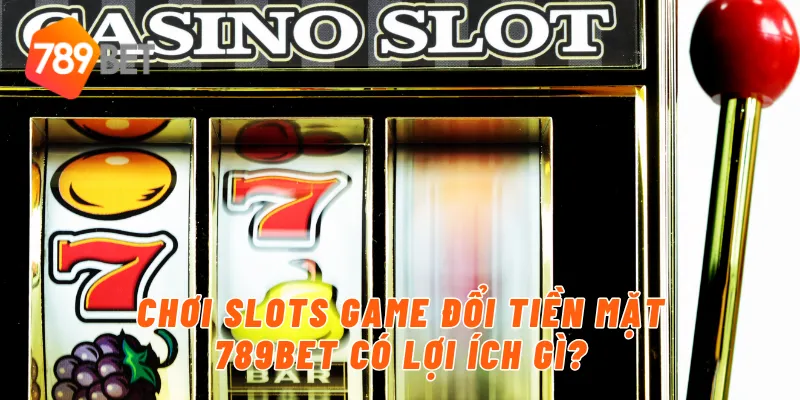 Chơi slots game đổi tiền mặt 789BET có lợi ích gì?